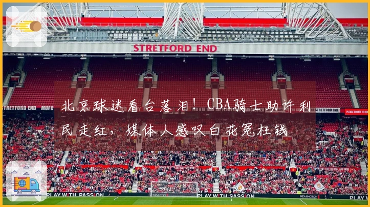 北京球迷看台落泪！CBA骑士助许利民走红，媒体人感叹白花冤枉钱