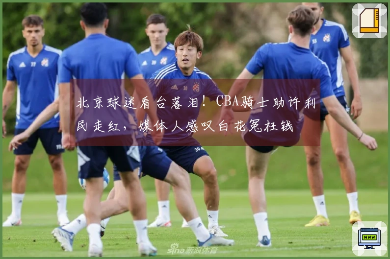 北京球迷看台落泪！CBA骑士助许利民走红，媒体人感叹白花冤枉钱